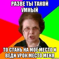 разве ты такой умный то стань на моё место и веди урок место меня