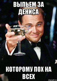 выпьем за дениса которому пох на всех