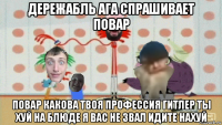 дережабль ага спрашивает повар повар какова твоя профессия гитлер ты хуй на блюде я вас не звал идите нахуй