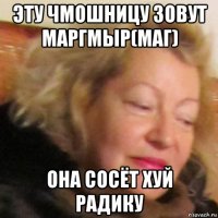 эту чмошницу зовут маргмыр(маг) она сосёт хуй радику