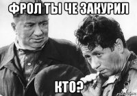 фрол ты че закурил кто?