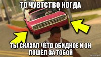 то чувтство когда ты сказал чёто обидное и он пошёл за тобой