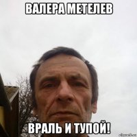 валера метелев враль и тупой!