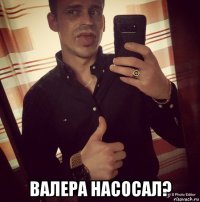  валера насосал?