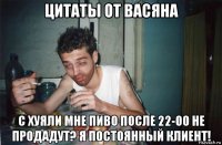 цитаты от васяна с хуяли мне пиво после 22-00 не продадут? я постоянный клиент!