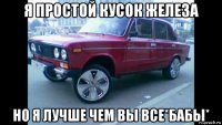 я простой кусок железа но я лучше чем вы все*бабы*