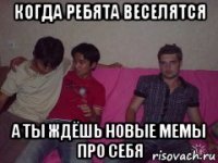 когда ребята веселятся а ты ждёшь новые мемы про себя