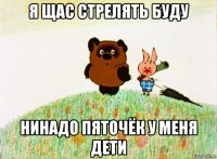 я щас стрелять буду нинадо пяточёк у меня дети