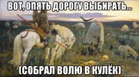 вот, опять дорогу выбирать... (собрал волю в кулёк)