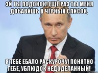 эй ты подонок! ещё раз ты меня добавишь в чёрный список, я тебе ебало раскурочу! понятно тебе, ублюдок недоделанный!