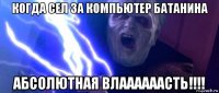 когда сел за компьютер батанина абсолютная влаааааасть!!!!