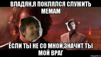 владян,я поклялся служить мемам если ты не со мной,значит ты мой враг
