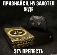 признайся, ну захотел жде эту прелесть