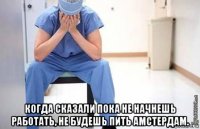  когда сказали пока не начнешь работать, не будешь пить амстердам.