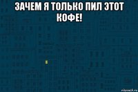 зачем я только пил этот кофе! 