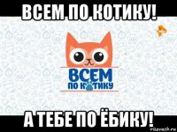 всем по котику! а тебе по ёбику!