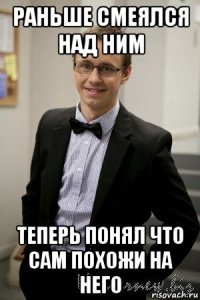 раньше смеялся над ним теперь понял что сам похожи на него