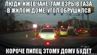 люди, ижевчане. там взрыв газа в жилом доме. угол обрушился короче пипец этому дому будет