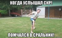 когда услышал скр! помчался в сральник!