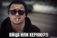  яйца или херню?!)