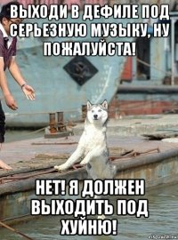 выходи в дефиле под серьезную музыку, ну пожалуйста! нет! я должен выходить под хуйню!