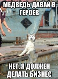 медведь давай в героев нет, я должен делать бизнес