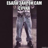 ебала закрой сам сучка 