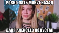 ровно пять минут назад даня алексеев подустал