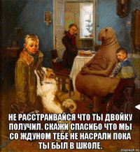  не расстраивайся что ты двойку получил. скажи спасибо что мы со ждуном тебе не насрали пока ты был в школе.