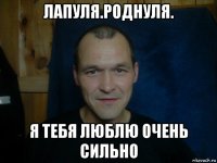 лапуля.роднуля. я тебя люблю очень сильно