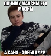 пачиму максим ето масим а саня - зоебал!1!1!!