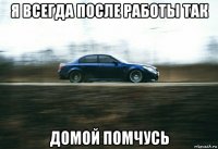 я всегда после работы так домой помчусь