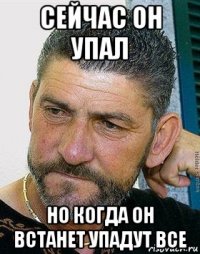 сейчас он упал но когда он встанет упадут все