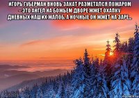 игорь губерман вновь закат разметался пожаром – это ангел на божьем дворе жжет охапку дневных наших жалоб. а ночные он жжет на заре... 