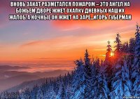 вновь закат разметался пожаром – это ангел на божьем дворе жжет охапку дневных наших жалоб. а ночные он жжет на заре...игорь губерман 