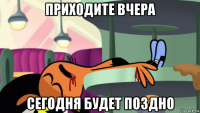 приходите вчера сегодня будет поздно