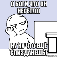 о боги что он несёт!))) ну ну что ещё спизданешь!