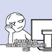  увлекательно. захватывающе. давайте ещё!