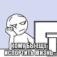  кому бы еще испортить жизнь