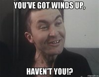 you've got winds up, haven't you!?