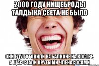 2000 году нищеброды талдыка света не было они еду готовили на балконе на костре, а щас стали крутыми членасосами