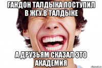 гандон талдыка поступил в жгу в талдыке а друзьям сказал это академия