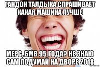 гандон талдыка спрашивает какая машина лучше мерс, бмв 95 года? не знаю сам подумай на дворе 2018