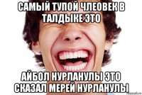 самый тупой члеовек в талдыке это айбол нурланулы это сказал мерей нурланулы