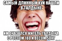 самый длинный хуй нашли в талдыке им оказался житель талдыка с ростом 180 и весом 50кг