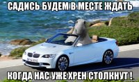 садись будем в месте ждать когда нас уже хрен столкнут !