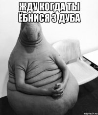 жду когда ты ёбнися з дуба 