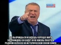  ты выучишься и будешь хорошо жить заграницей,а он будет всю жизнь пахать в родном колхозе на исторической своей земле