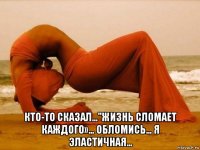 кто-то сказал…"жизнь сломает каждого»… обломись… я эластичнaя…