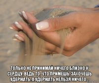  только не принимай ничего близко к сердцу, ведь то, что примешь, захочешь удержать. а удержать нельзя ничего...
